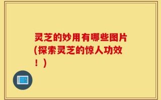 灵芝的妙用有哪些图片(探索灵芝的惊人功效！)