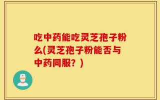 吃中药能吃灵芝孢子粉么(灵芝孢子粉能否与中药同服？)