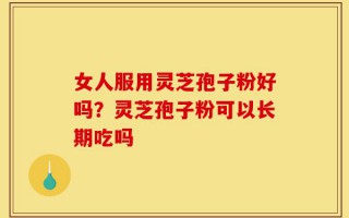女人服用灵芝孢子粉好吗？灵芝孢子粉可以长期吃吗