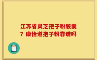 江苏省灵芝孢子粉胶囊？康怡道孢子粉靠谱吗