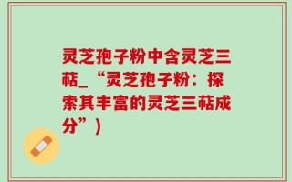 灵芝孢子粉中含灵芝三萜_“灵芝孢子粉：探索其丰富的灵芝三萜成分”)