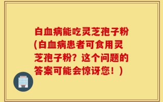 白血病能吃灵芝孢子粉(白血病患者可食用灵芝孢子粉？这个问题的答案可能会惊讶您！)
