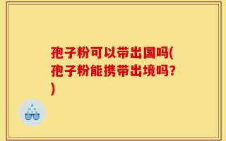 孢子粉可以带出国吗(孢子粉能携带出境吗？)