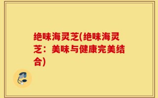 绝味海灵芝(绝味海灵芝：美味与健康完美结合)