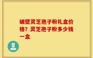 破壁灵芝孢子粉礼盒价格？灵芝孢子粉多少钱一盒