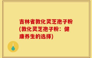 吉林省敦化灵芝孢子粉(敦化灵芝孢子粉：健康养生的选择)
