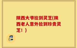 陕西大爷捡到灵芝(陕西老人意外捡到珍贵灵芝！)