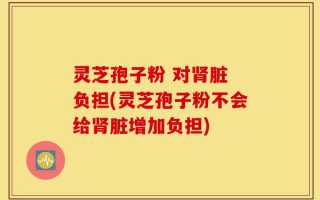 灵芝孢子粉 对肾脏 负担(灵芝孢子粉不会给肾脏增加负担)