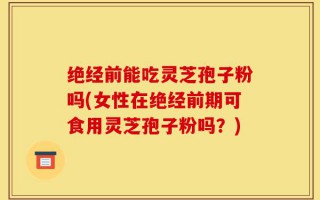 绝经前能吃灵芝孢子粉吗(女性在绝经前期可食用灵芝孢子粉吗？)