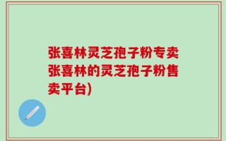 张喜林灵芝孢子粉专卖张喜林的灵芝孢子粉售卖平台)