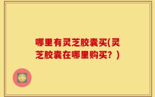 哪里有灵芝胶囊买(灵芝胶囊在哪里购买？)