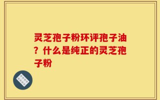 灵芝孢子粉环评孢子油？什么是纯正的灵芝孢子粉