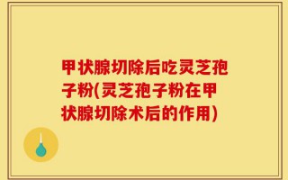 甲状腺切除后吃灵芝孢子粉(灵芝孢子粉在甲状腺切除术后的作用)