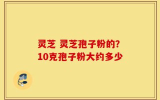 灵芝 灵芝孢子粉的？10克孢子粉大约多少
