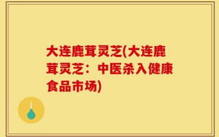 大连鹿茸灵芝(大连鹿茸灵芝：中医杀入健康食品市场)