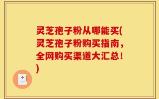 灵芝孢子粉从哪能买(灵芝孢子粉购买指南，全网购买渠道大汇总！)