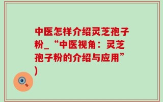 中医怎样介绍灵芝孢子粉_“中医视角：灵芝孢子粉的介绍与应用”)