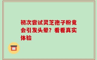 初次尝试灵芝孢子粉竟会引发头晕？看看真实体验