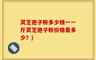 灵芝孢子粉多少钱一一斤灵芝孢子粉价格是多少？)