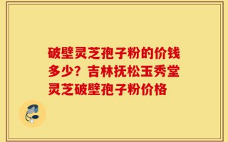 破壁灵芝孢子粉的价钱多少？吉林抚松玉秀堂灵芝破壁孢子粉价格