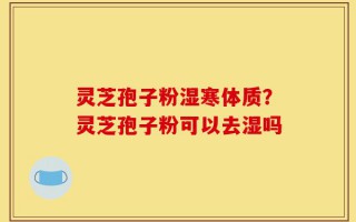 灵芝孢子粉湿寒体质？灵芝孢子粉可以去湿吗