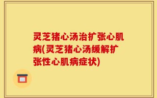 灵芝猪心汤治扩张心肌病(灵芝猪心汤缓解扩张性心肌病症状)