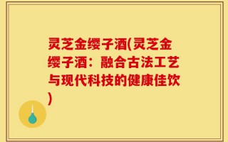 灵芝金缨子酒(灵芝金缨子酒：融合古法工艺与现代科技的健康佳饮)