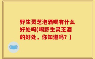 野生灵芝泡酒喝有什么好处吗(喝野生灵芝酒的好处，你知道吗？)