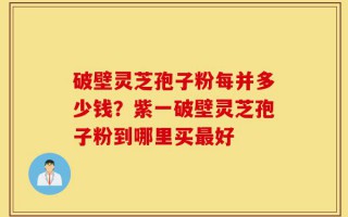 破壁灵芝孢子粉每并多少钱？紫一破壁灵芝孢子粉到哪里买最好