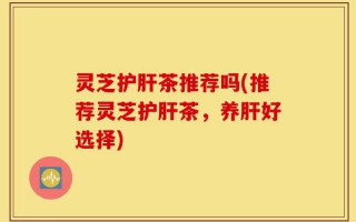 灵芝护肝茶推荐吗(推荐灵芝护肝茶，养肝好选择)