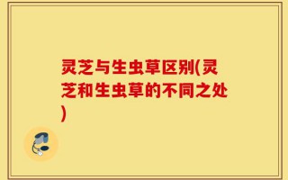 灵芝与生虫草区别(灵芝和生虫草的不同之处)