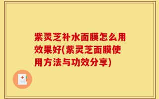紫灵芝补水面膜怎么用效果好(紫灵芝面膜使用方法与功效分享)