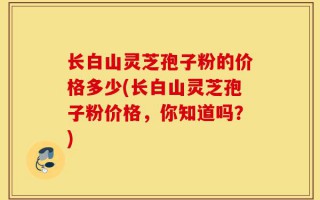 长白山灵芝孢子粉的价格多少(长白山灵芝孢子粉价格，你知道吗？)