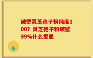 破壁灵芝孢子粉纯度100？灵芝孢子粉破壁99%什么意思