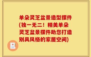 单朵灵芝盆景造型摆件(独一无二！精美单朵灵芝盆景摆件助您打造别具风格的家居空间)