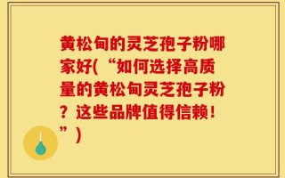 黄松甸的灵芝孢子粉哪家好(“如何选择高质量的黄松甸灵芝孢子粉？这些品牌值得信赖！”)