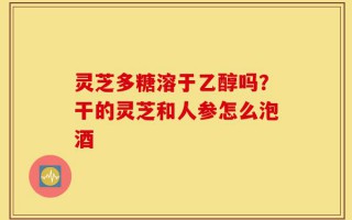 灵芝多糖溶于乙醇吗？干的灵芝和人参怎么泡酒