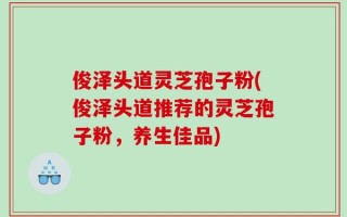 俊泽头道灵芝孢子粉(俊泽头道推荐的灵芝孢子粉，养生佳品)