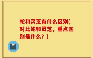 蛇和灵芝有什么区别(对比蛇和灵芝，重点区别是什么？)