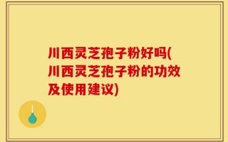 川西灵芝孢子粉好吗(川西灵芝孢子粉的功效及使用建议)
