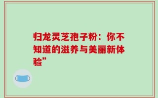 归龙灵芝孢子粉：你不知道的滋养与美丽新体验”