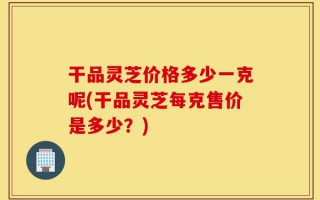 干品灵芝价格多少一克呢(干品灵芝每克售价是多少？)