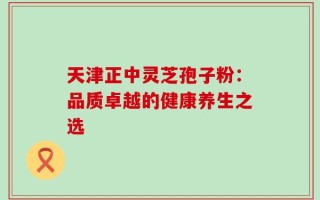 天津正中灵芝孢子粉：品质卓越的健康养生之选