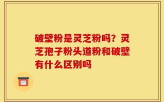 破壁粉是灵芝粉吗？灵芝孢子粉头道粉和破壁有什么区别吗