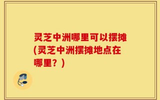 灵芝中洲哪里可以摆摊(灵芝中洲摆摊地点在哪里？)