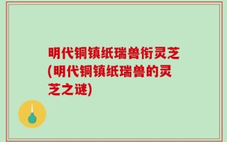 明代铜镇纸瑞兽衔灵芝(明代铜镇纸瑞兽的灵芝之谜)
