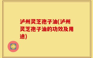 泸州灵芝孢子油(泸州灵芝孢子油的功效及用途)