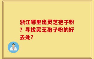 浙江哪里出灵芝孢子粉？寻找灵芝孢子粉的好去处？