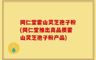 同仁堂霍山灵芝孢子粉(同仁堂推出高品质霍山灵芝孢子粉产品)
