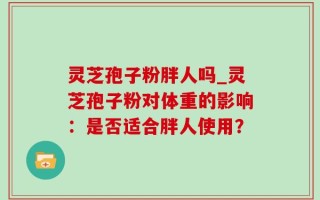 灵芝孢子粉胖人吗_灵芝孢子粉对体重的影响：是否适合胖人使用？